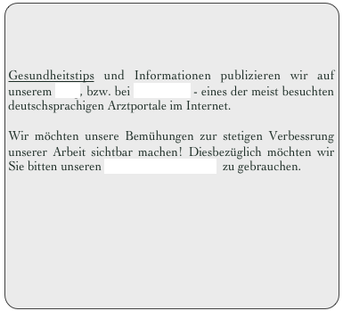 



Gesundheitstips und Informationen publizieren wir auf unserem Blog, bzw. bei JAMEDA - eines der meist besuchten deutschsprachigen Arztportale im Internet.

Wir möchten unsere Bemühungen zur stetigen Verbessrung unserer Arbeit sichtbar machen! Diesbezüglich möchten wir Sie bitten unseren GÄSTEBUCH-Link  zu gebrauchen. 

