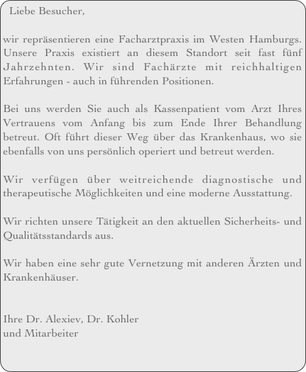 Liebe Besucher,

wir repräsentieren eine Facharztpraxis im Westen Hamburgs. Unsere Praxis existiert an diesem Standort seit fast fünf Jahrzehnten. Wir sind Fachärzte mit reichhaltigen Erfahrungen - auch in führenden Positionen. 

Bei uns werden Sie auch als Kassenpatient vom Arzt Ihres Vertrauens vom Anfang bis zum Ende Ihrer Behandlung betreut. Oft führt dieser Weg über das Krankenhaus, wo sie ebenfalls von uns persönlich operiert und betreut werden.

Wir verfügen über weitreichende diagnostische und therapeutische Möglichkeiten und eine moderne Ausstattung.

Wir richten unsere Tätigkeit an den aktuellen Sicherheits- und Qualitätsstandards aus.

Wir haben eine sehr gute Vernetzung mit anderen Ärzten und Krankenhäuser.  


Ihre Dr. Alexiev, Dr. Kohler
und Mitarbeiter